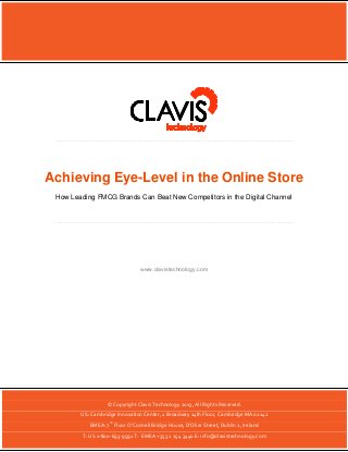 Achieving Eye-Level in the Online Store | 1

Achieving Eye-Level in the Online Store
How Leading FMCG Brands Can Beat New Competitors in the Digital Channel

www.clavistechnology.com

© Copyright Clavis Technology 2013, All Rights Reserved.
US: Cambridge Innovation Center, 1 Broadway 14th Floor, Cambridge MA 02142
th

EMEA: 7 Floor O’Connell Bridge House, D’Olier Street, Dublin 2, Ireland
© Copyright Clavis Technology 2013, All Rights Reserved.
T: US 1-800-693-9591 T: EMEA +353 1 254 3440 E: info@clavistechnology.com

 