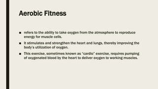 Aerobic Fitness
■ refers to the ability to take oxygen from the atmosphere to reproduce
energy for muscle cells.
■ It stimulates and strengthen the heart and lungs, thereby improving the
body’s utilization of oxygen.
■ This exercise, sometimes known as “cardio” exercise, requires pumping
of oxygenated blood by the heart to deliver oxygen to working muscles.
 