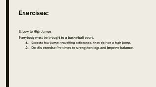 Exercises:
B. Low to High Jumps
Everybody must be brought to a basketball court.
1. Execute low jumps travelling a distance, then deliver a high jump.
2. Do this exercise five times to strengthen legs and improve balance.
 