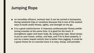 Jumping Rope
■ an incredibly efficient, workout tool. It can be carried in backpacks,
during weekend trips or vacations because this is one of the easiest
ways to build cardio fitness, agility, and strength on the go.
■ It is a great calorie-burner. It improves cardiovascular fitness awhile
toning muscles at the same time. It is good for the heart. It
strengthens upper and lower body. By using jump rope, direct stress
is put on your knees, ankles, and hips, and if its is done properly, it
can be a lower impact activity that is better than jogging. It could be
a good choice for an exercise since it is easy, cheap, and portable.
 