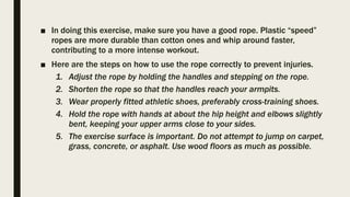 ■ In doing this exercise, make sure you have a good rope. Plastic “speed”
ropes are more durable than cotton ones and whip around faster,
contributing to a more intense workout.
■ Here are the steps on how to use the rope correctly to prevent injuries.
1. Adjust the rope by holding the handles and stepping on the rope.
2. Shorten the rope so that the handles reach your armpits.
3. Wear properly fitted athletic shoes, preferably cross-training shoes.
4. Hold the rope with hands at about the hip height and elbows slightly
bent, keeping your upper arms close to your sides.
5. The exercise surface is important. Do not attempt to jump on carpet,
grass, concrete, or asphalt. Use wood floors as much as possible.
 