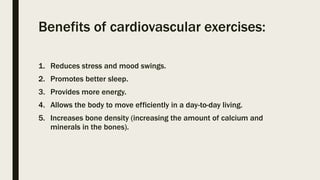 Benefits of cardiovascular exercises:
1. Reduces stress and mood swings.
2. Promotes better sleep.
3. Provides more energy.
4. Allows the body to move efficiently in a day-to-day living.
5. Increases bone density (increasing the amount of calcium and
minerals in the bones).
 