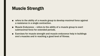 Muscle Strength
■ refers to the ability of a muscle group to develop maximal force against
a resistance in a single contraction.
■ Muscle Endurance – refers to the ability of a muscle group to exert
submaximal force for extended periods.
■ Exercises for muscle strength and muscle endurance help in buildings
one’s muscles and in reaching a good level of fitness.
 