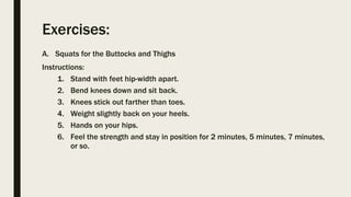 Exercises:
A. Squats for the Buttocks and Thighs
Instructions:
1. Stand with feet hip-width apart.
2. Bend knees down and sit back.
3. Knees stick out farther than toes.
4. Weight slightly back on your heels.
5. Hands on your hips.
6. Feel the strength and stay in position for 2 minutes, 5 minutes, 7 minutes,
or so.
 