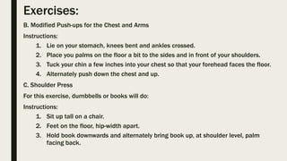 Exercises:
B. Modified Push-ups for the Chest and Arms
Instructions:
1. Lie on your stomach, knees bent and ankles crossed.
2. Place you palms on the floor a bit to the sides and in front of your shoulders.
3. Tuck your chin a few inches into your chest so that your forehead faces the floor.
4. Alternately push down the chest and up.
C. Shoulder Press
For this exercise, dumbbells or books will do:
Instructions:
1. Sit up tall on a chair.
2. Feet on the floor, hip-width apart.
3. Hold book downwards and alternately bring book up, at shoulder level, palm
facing back.
 