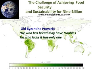 The Challenge of Achieving Food
Security
and Sustainability for Nine Billion
chris.leaver@plants.ox.ac.uk

Old Byzantine Proverb:
‘He who has bread may have troubles
He whoAchieving Food Security
lacks it has only one’

and

Sustainability for Nine
Billion
chris.leaver@plants.ox.ac.uk

 