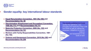 Gender equality: key international labour standards
 Equal Renumeration Convention, 1951 (No.100) and
Recommendation No. 90
 Discrimination (Employment and Occupation) Convention,
1958 (No.111) and Recommendation No.111
 Maternity Protection Convention, 2000 (No. 183) and
Recommendation No.191
 Workers with Family Responsibilities Convention, 1981
(No.156)
 Violence and Harassment Convention, 2019 (No.190) and
Recommendation No.206
Advancing social justice, promoting decent work
3
The recently published ILO Guide
clarifies the definitions, core
principles and measures of the C190
and R206 as well as outlines the
employers obligations to prevent
violence
and harassment in the
world of work
 