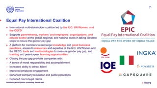 Equal Pay International Coalition
 International multi-stakeholder coalition led by the ILO, UN Women, and
the OECD
 Supports governments, workers’ and employers’ organizations, and
private sector at the global, regional, and national levels in taking concrete
steps to reduce the gender pay gap
 A platform for members to exchange knowledge and good business
practices, access to resources and expertise of the ILO, UN Women and
the OECD, tools and methodologies to measure gender pay gap, and
training and peer-to-peer learning opportunities
 Closing the pay gap provides companies with:
 A sense of moral responsibility and accomplishment
 Increased ability to attract talent
 Improved employee engagement
 Enhanced company reputation and public perception
 Reduced risk to legal claims
Advancing social justice, promoting decent work
7
 