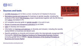 Sources and tools
 ILO MNE Declaration and its follow up tools, including the ILO Helpdesk for Business
 Normative sources and resources for business on gender equality, including the
products of the recent We Empower project implemented together with the UN Women
and videos (translated in IT)
 ILO complete recourse guide on gender equality in the world of work
 Women in business and management publications (by ACTEMP)
 Q&A on diversity and inclusion
 Information on trainings and webinars on diversity and inclusion, including the recently
started MOOC on business and decent work
 Specific guidelines on diversity and inclusion within the internationally recognized CSR
frameworks (OECD Due Diligence Guidance for Responsible Business Conduct
(including gender lens in HRDD), Gender Dimension of the Guiding Principles on
Business and Human Rights)
Advancing social justice, promoting decent work
8
 