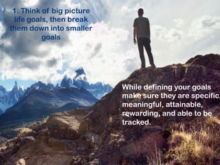 1. Think of big picture life
goals, then break them
down into smaller goals

While defining your goals
make sure they are specific
meaningful, attainable,
rewarding, and able to be
tracked.

 