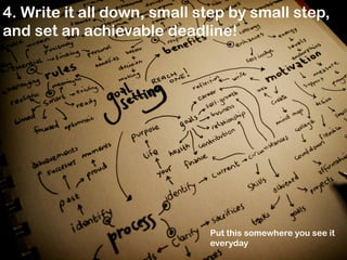4. Write it all down, small step by small step,
and set an achievable deadline!

Put this somewhere you see it
everyday

 