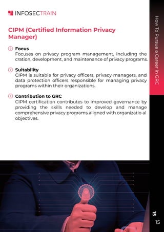 How
To
Pursue
a
Career
in
GRC
15
15
CIPM (Certiﬁed Information Privacy
Manager)
Focus
Focuses on privacy program management, including the
cration, development, and maintenance of privacy programs.
Suitability
CIPM is suitable for privacy ofﬁcers, privacy managers, and
data protection ofﬁcers responsible for managing privacy
programs within their organizations.
Contribution to GRC
CIPM certiﬁcation contributes to improved governance by
providing the skills needed to develop and manage
comprehensive privacy programs aligned with organizatio al
objectives.
 