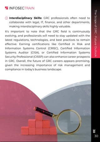 The
Scope
of
GRC
-
Future
Outlook
30
30
Interdisciplinary Skills: GRC professionals often need to
collaborate with legal, IT, ﬁnance, and other departments,
making interdisciplinary skills highly valuable.
It's important to note that the GRC ﬁeld is continuously
evolving, and professionals will need to stay updated with the
latest regulations, technologies, and best practices to remain
effective. Earning certiﬁcations like Certiﬁed in Risk and
Information Systems Control (CRISC), Certiﬁed Information
Systems Auditor (CISA), or Certiﬁed Information Systems
Security Professional (CISSP) can also enhance career prospects
in GRC. Overall, the future of GRC careers appears promising,
given the increasing importance of risk management and
compliance in today's business landscape.
 