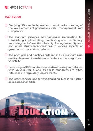 How
To
Pursue
a
Career
in
GRC
11
11
Studying ISO standards provides a broad under standing of
the key elements of governance, risk management, and
compliance.
The standard provides comprehensive information for
establishing, implementing, maintaining, and continually
improving an Information Security Management System
and offers structuredapproaches to various aspects of
governance, risk, and compliance.
The principles and practices outlined in ISO standards are
applicable across industries and sectors, enhancing career
versatility.
Knowledge of ISO standards can aid in ensuring compliance
with various regulations, as these standards are often
referenced in regulatory requirements.
The knowledge gained serves as building blocks for further
specialization in GRC.
ISO 27001
 
