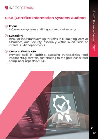 How
To
Pursue
a
Career
in
GRC
12
12
CISA (Certiﬁed Information Systems Auditor)
Focus
Information systems auditing, control, and security.
Suitability
Ideal for individuals aiming for roles in IT auditing, control
assurance, and security, especially within audit ﬁrms or
internal audit departments.
Contribution to GRC
Provides skills in auditing, assessing vulnerabilities, and
implmenting controls, contributing to the governance and
compliance aspects of GRC.
 