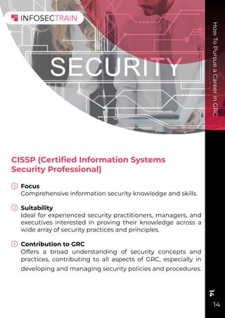 How
To
Pursue
a
Career
in
GRC
14
14
CISSP (Certiﬁed Information Systems
Security Professional)
Focus
Comprehensive information security knowledge and skills.
Suitability
Ideal for experienced security practitioners, managers, and
executives interested in proving their knowledge across a
wide array of security practices and principles.
Contribution to GRC
Offers a broad understanding of security concepts and
practices, contributing to all aspects of GRC, especially in
developing and managing security policies and procedures.
 