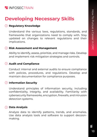 How
To
Pursue
a
Career
in
GRC
18
18
Regulatory Knowledge
Understand the various laws, regulations, standards, and
frameworks that organizations need to comply with. Stay
updated on changes to relevant regulations and their
implications.
Risk Assessment and Management
Ability to identify, assess, prioritize, and manage risks. Develop
and implement risk mitigation strategies and controls.
Audit and Compliance
Conduct internal and external audits to ensure compliance
with policies, procedures, and regulations. Develop and
maintain documentation for compliance purposes.
Information Security
Understand principles of information security, including
conﬁdentiality, integrity, and availability. Familiarity with
cybersecurity frameworks, encryption, ﬁrewalls, and intrusion
detection systems.
Data Analysis
Analyze data to identify patterns, trends, and anomalies.
Use data analysis tools and software to support decsion-
making.
Developing Necessary Skills
 