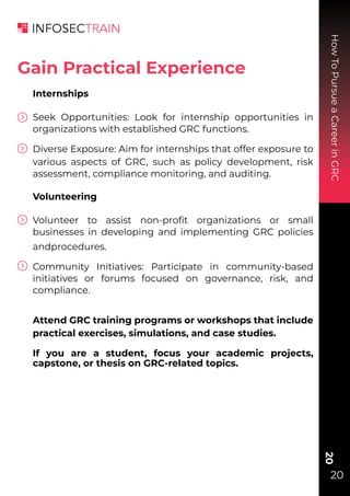 How
To
Pursue
a
Career
in
GRC
20
20
Internships
Seek Opportunities: Look for internship opportunities in
organizations with established GRC functions.
Diverse Exposure: Aim for internships that offer exposure to
various aspects of GRC, such as policy development, risk
assessment, compliance monitoring, and auditing.
Volunteering
Volunteer to assist non-proﬁt organizations or small
businesses in developing and implementing GRC policies
andprocedures.
Community Initiatives: Participate in community-based
initiatives or forums focused on governance, risk, and
compliance.
Attend GRC training programs or workshops that include
practical exercises, simulations, and case studies.
If you are a student, focus your academic projects,
capstone, or thesis on GRC-related topics.
Gain Practical Experience
 