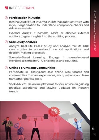 How
To
Pursue
a
Career
in
GRC
21
21
Participation in Audits
Internal Audits: Get involved in internal audit activities with
in your organization to understand compliance checks and
risk assessments.
External Audits: If possible, assist or observe external
auditors to gain insights into the auditing process.
Case Study Analysis
Analyze Real-Life Cases: Study and analyze real-life GRC
case studies to understand practical applications and
decsion-making processes.
Scenario-Based Learning: Engage in scenario-based
exercises to simulate GRC challenges and solutions.
Online Forums and Communities
Participate in Discussions: Join online GRC forums and
communities to share experiences, ask questions, and learn
from other professionals.
Seek Advice: Use online platforms to seek advice on gaining
practical experience and staying updated on industry
trends.
 