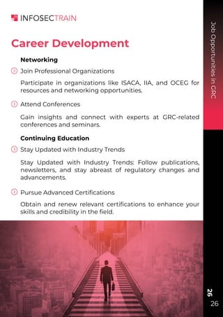 Job
Opportunities
in
GRC
26
26
Networking
Join Professional Organizations
Participate in organizations like ISACA, IIA, and OCEG for
resources and networking opportunities.
Attend Conferences
Gain insights and connect with experts at GRC-related
conferences and seminars.
Continuing Education
Stay Updated with Industry Trends
Stay Updated with Industry Trends: Follow publications,
newsletters, and stay abreast of regulatory changes and
advancements.
Pursue Advanced Certiﬁcations
Obtain and renew relevant certiﬁcations to enhance your
skills and credibility in the ﬁeld.
Career Development
 