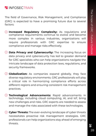 The
Scope
of
GRC
-
Future
Outlook
28
28
The ﬁeld of Governance, Risk Management, and Compliance
(GRC) is expected to have a promising future due to several
factors:
Increased Regulatory Complexity: As regulations and
compliance requirements continue to evolve and become
more complex in various industries, organizations will
require professionals with GRC expertise to ensure
compliance and manage risks effectively.
Data Privacy and Cybersecurity: The increasing focus on
data privacy and cybersecurity has led to greater demand
for GRC specialists who can help organizations navigate the
intricate landscape of data protection laws, regulations, and
security frameworks.
Globalization: As companies expand globally, they face
diverse regulatory environments. GRC professionals will play
a critical role in harmonizing compliance efforts across
different regions and ensuring consistent risk management
practices.
Technological Advancements: Rapid advancements in
technology, including cloud computing, AI, and IoT, bring
new challenges and risks. GRC experts are needed to assess
and manage the risks associated with these technologies.
Cyber Threats: The ever-evolving landscape of cyber threats
necessitates proactive risk management strategies. GRC
professionals can help organizations stay ahead of emerging
threats.
 