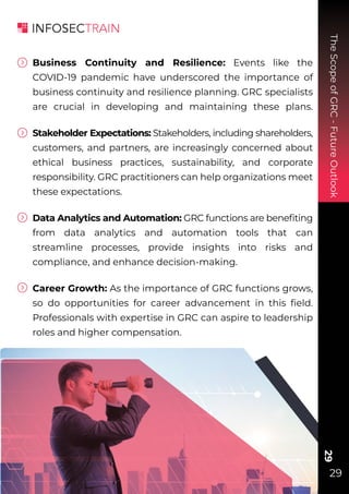 The
Scope
of
GRC
-
Future
Outlook
29
29
Business Continuity and Resilience: Events like the
COVID-19 pandemic have underscored the importance of
business continuity and resilience planning. GRC specialists
are crucial in developing and maintaining these plans.
Stakeholder Expectations: Stakeholders, including shareholders,
customers, and partners, are increasingly concerned about
ethical business practices, sustainability, and corporate
responsibility. GRC practitioners can help organizations meet
these expectations.
Data Analytics and Automation: GRC functions are beneﬁting
from data analytics and automation tools that can
streamline processes, provide insights into risks and
compliance, and enhance decision-making.
Career Growth: As the importance of GRC functions grows,
so do opportunities for career advancement in this ﬁeld.
Professionals with expertise in GRC can aspire to leadership
roles and higher compensation.
 