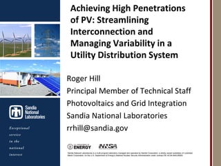Achieving High Penetrations
                                 of PV: Streamlining
                                 Interconnection and
                                 Managing Variability in a
                                 Utility Distribution System
Photos placed in horizontal
          position
 with even amount of white
           space
                              Roger Hill
between photos and header
                              Principal Member of Technical Staff
                              Photovoltaics and Grid Integration
                              Sandia National Laboratories
                              rrhill@sandia.gov

                              Sandia National Laboratories is a multi-program laboratory managed and operated by Sandia Corporation, a wholly owned subsidiary of Lockheed
                              Martin Corporation, for the U.S. Department of Energy’s National Nuclear Security Administration under contract DE-AC04-94AL85000.
 