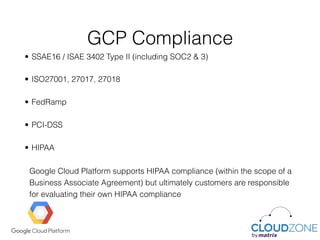 GCP Compliance
• SSAE16 / ISAE 3402 Type II (including SOC2 & 3)
• ISO27001, 27017, 27018
• FedRamp
• PCI-DSS
• HIPAA 
 
Google Cloud Platform supports HIPAA compliance (within the scope of a
Business Associate Agreement) but ultimately customers are responsible
for evaluating their own HIPAA compliance
 