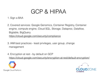GCP & HIPAA
1. Sign a BAA
2. Covered services: Google Genomics, Container Registry, Container
engine, compute engine, Cloud SQL, Storage, Dataproc, Dataﬂow,
Bigtable, BigQuery. 
https://cloud.google.com/security/compliance
3. IAM best practices - least privileges, user group, change
management
4. Encryption at rest - by default on GCP 
https://cloud.google.com/security/encryption-at-rest/default-encryption/
 