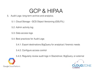 GCP & HIPAA
5. Audit Logs: long term archive and analytics.
5.1. Cloud Storage - GCS Object Versioning (GSUTIL)
5.2. Admin activity log
5.3. Data access logs
5.4. Best practices for Audit Logs
5.4.1. Export destinations BigQuery for analytical / forensic needs
5.4.2. Conﬁgure access control
5.4.3. Regularly review audit logs in Stackdriver, BigQuery, or external
 