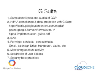 G Suite
1. Same compliance and audits of GCP
2. HIPAA compliance & data protection with G Suite 
https://static.googleusercontent.com/media/
gsuite.google.com/en//terms/2015/1/
hipaa_implementation_guide.pdf
3. BAA
4. Permitted services - core services 
Gmail, calendar, Drive, Hangouts*, Vaults, etc
5. Monitoring account activity
6. Separation of user access
7. Security best practices
 