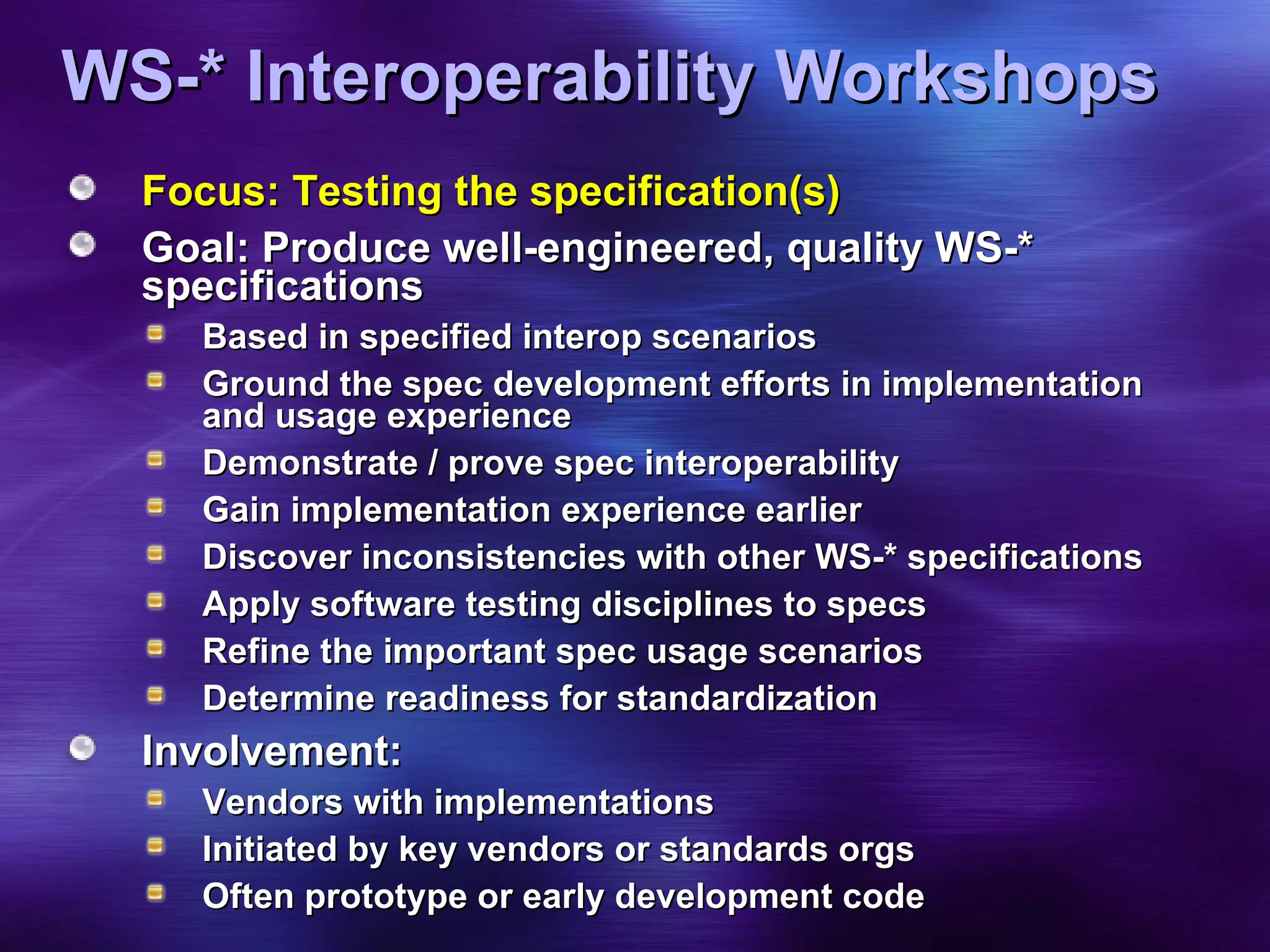 WS-* Interoperability Workshops Focus: Testing the specification(s) Goal: Produce well-engineered, quality WS-* specifications Based in specified interop scenarios Ground the spec development efforts in implementation and usage experience Demonstrate / prove spec interoperability Gain implementation experience earlier  Discover inconsistencies with other WS-* specifications Apply software testing disciplines to specs Refine the important spec usage scenarios Determine readiness for standardization Involvement: Vendors with implementations Initiated by key vendors or standards orgs Often prototype or early development code 