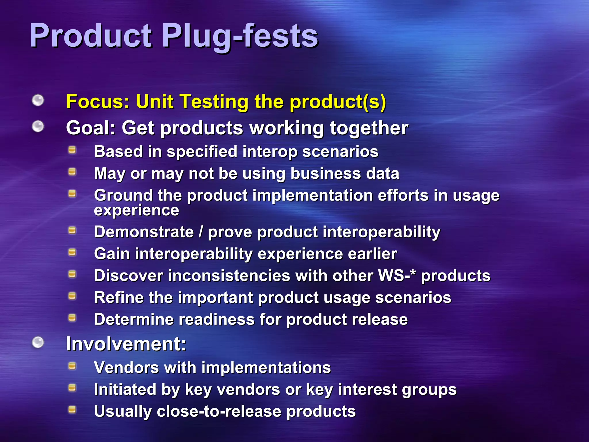 Product Plug-fests Focus: Unit Testing the product(s) Goal: Get products working together Based in specified interop scenarios  May or may not be using business data Ground the product implementation efforts in usage experience Demonstrate / prove product interoperability Gain interoperability experience earlier  Discover inconsistencies with other WS-* products Refine the important product usage scenarios Determine readiness for product release Involvement: Vendors with implementations Initiated by key vendors or key interest groups Usually close-to-release products 