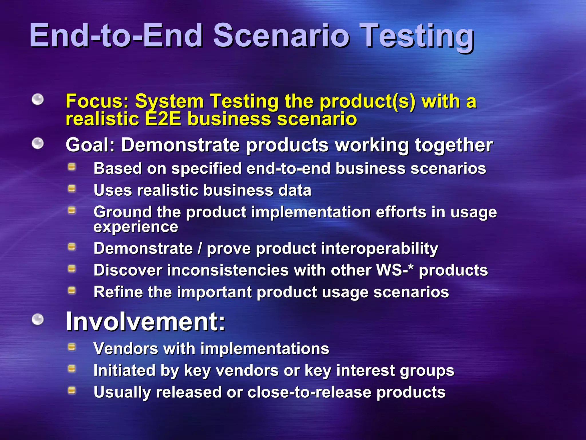 End-to-End Scenario Testing Focus: System Testing the product(s) with a realistic E2E business scenario Goal: Demonstrate products working together Based on specified end-to-end business scenarios  Uses realistic business data Ground the product implementation efforts in usage experience Demonstrate / prove product interoperability Discover inconsistencies with other WS-* products Refine the important product usage scenarios Involvement: Vendors with implementations Initiated by key vendors or key interest groups Usually released or close-to-release products 
