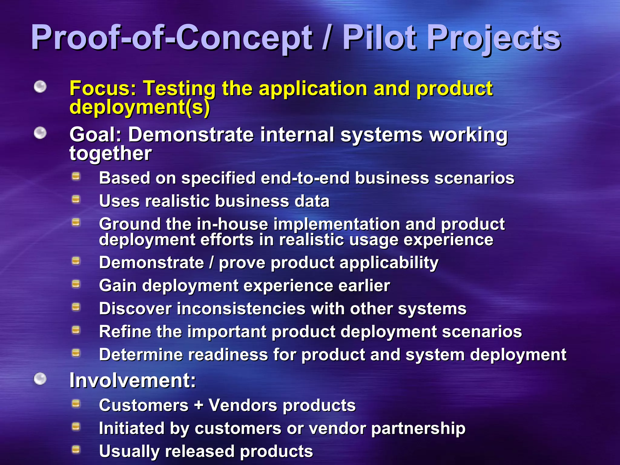 Proof-of-Concept / Pilot Projects Focus: Testing the application and product deployment(s) Goal: Demonstrate internal systems working together Based on specified end-to-end business scenarios  Uses realistic business data Ground the in-house implementation and product deployment efforts in realistic usage experience Demonstrate / prove product applicability Gain deployment experience earlier  Discover inconsistencies with other systems Refine the important product deployment scenarios Determine readiness for product and system deployment Involvement: Customers + Vendors products Initiated by customers or vendor partnership Usually released products 