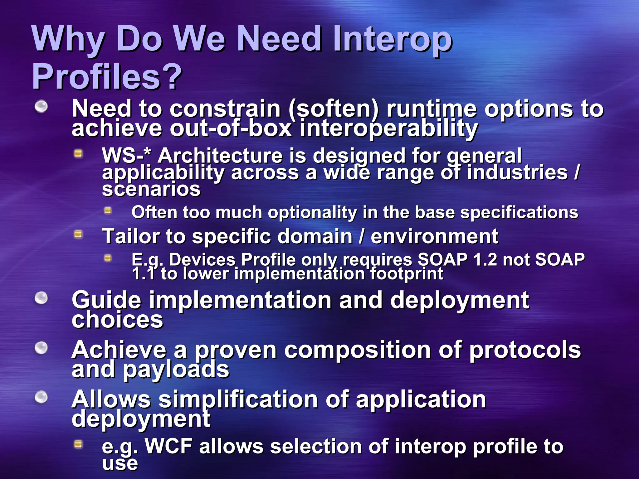 Why Do We Need Interop Profiles? Need to constrain (soften) runtime options to achieve out-of-box interoperability WS-* Architecture is designed for general applicability across a wide range of industries / scenarios Often too much optionality in the base specifications Tailor to specific domain / environment E.g. Devices Profile only requires SOAP 1.2 not SOAP 1.1 to lower implementation footprint Guide implementation and deployment choices Achieve a proven composition of protocols and payloads Allows simplification of application deployment  e.g. WCF allows selection of interop profile to use 