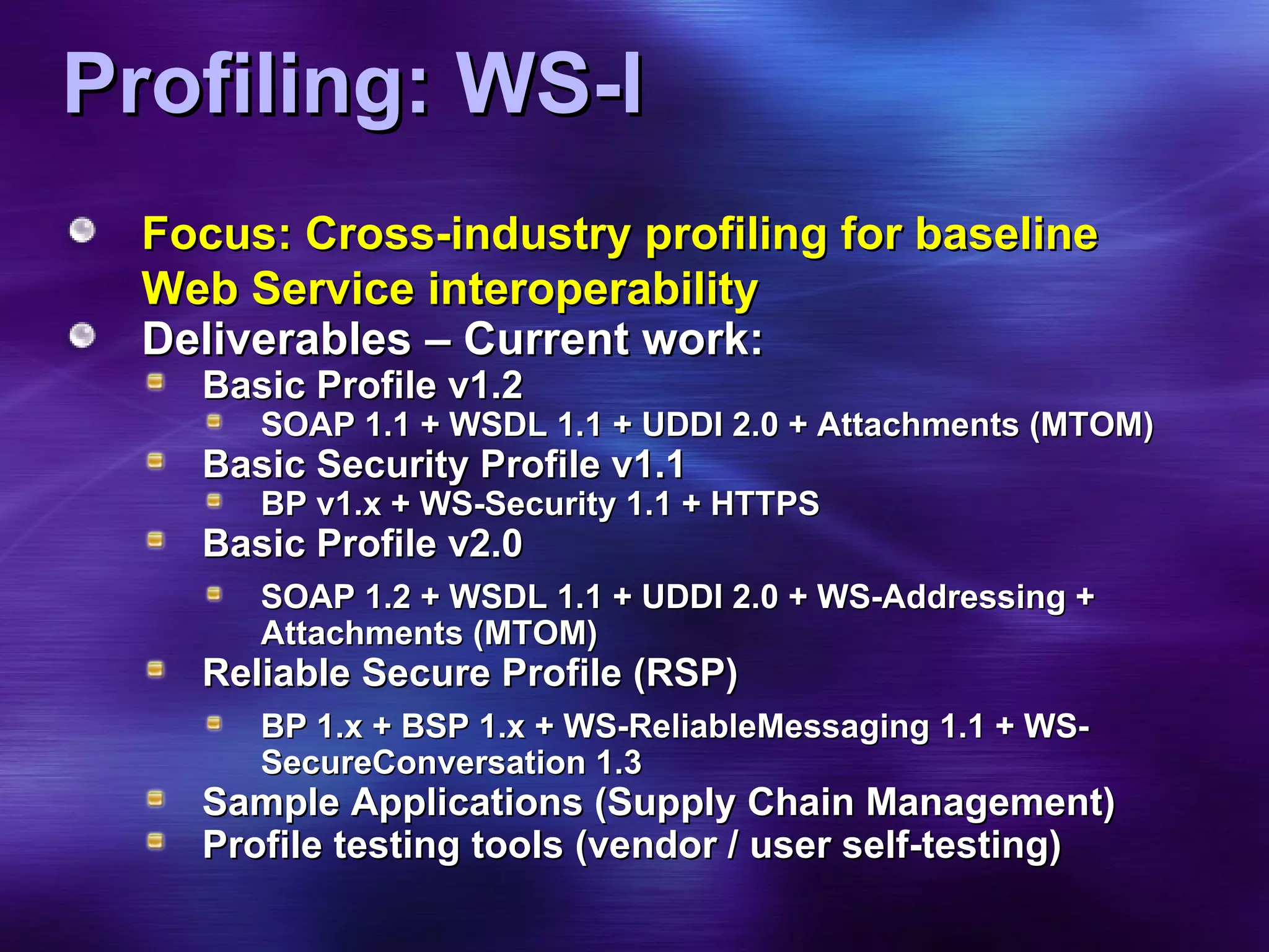 Profiling: WS-I Focus: Cross-industry profiling for baseline Web Service interoperability Deliverables – Current work: Basic Profile v1.2 SOAP 1.1 + WSDL 1.1 + UDDI 2.0 + Attachments (MTOM) Basic Security Profile v1.1 BP v1.x + WS-Security 1.1 + HTTPS Basic Profile v2.0 SOAP 1.2 + WSDL 1.1 + UDDI 2.0 + WS-Addressing + Attachments (MTOM) Reliable Secure Profile (RSP) BP 1.x + BSP 1.x + WS-ReliableMessaging 1.1 + WS-SecureConversation 1.3 Sample Applications (Supply Chain Management) Profile testing tools (vendor / user self-testing) 