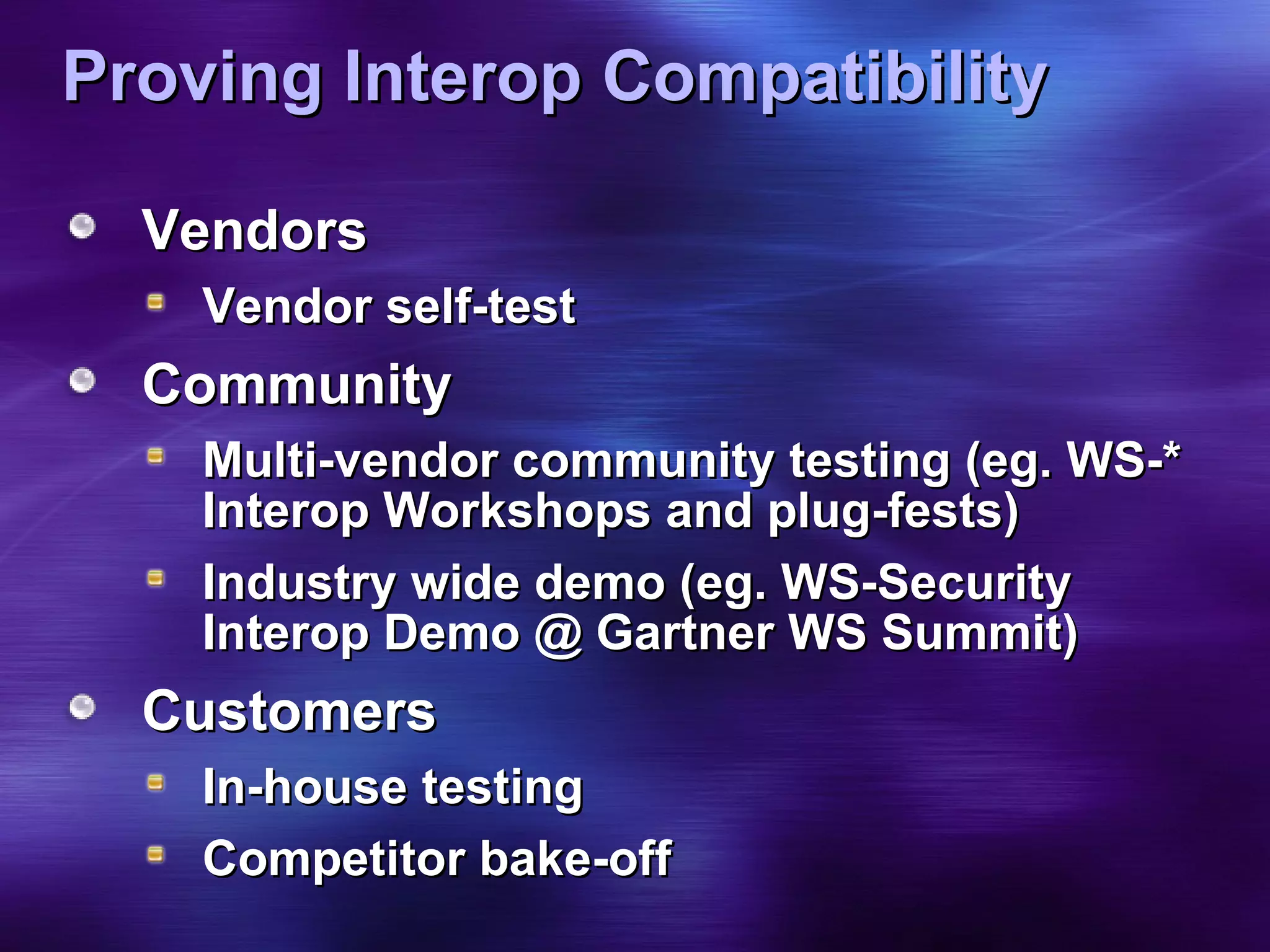 Proving Interop Compatibility Vendors Vendor self-test Community Multi-vendor community testing (eg. WS-* Interop Workshops and plug-fests) Industry wide demo (eg. WS-Security Interop Demo @ Gartner WS Summit) Customers  In-house testing Competitor bake-off 