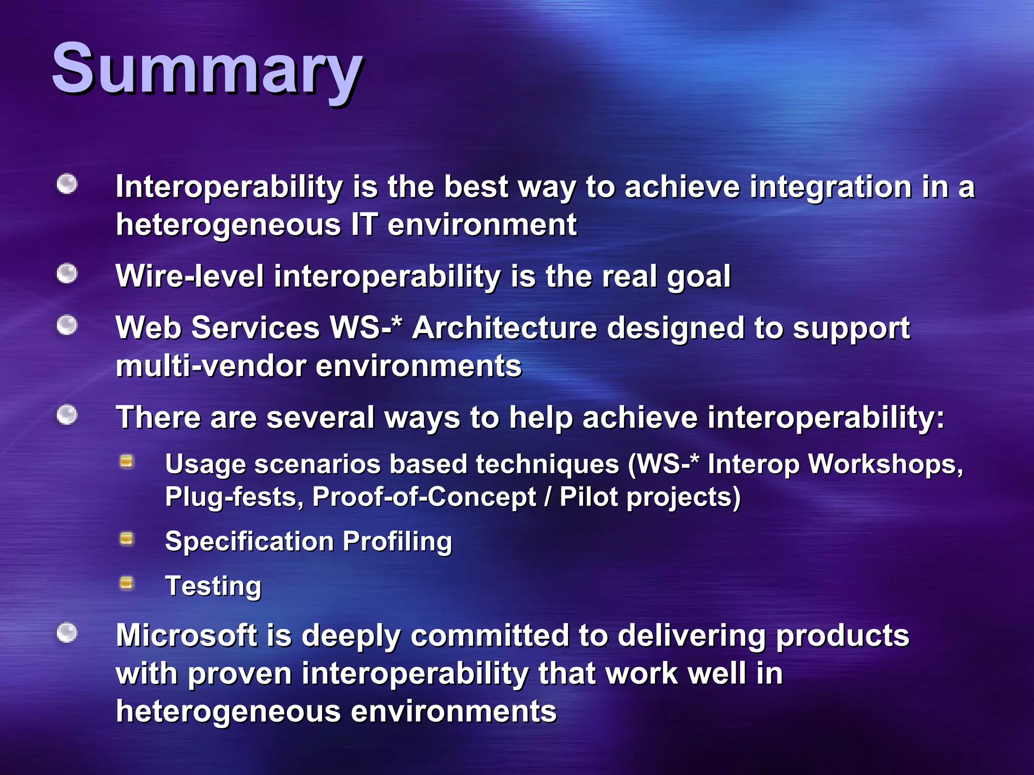 Summary Interoperability is the best way to achieve integration in a heterogeneous IT environment Wire-level interoperability is the real goal Web Services WS-* Architecture designed to support multi-vendor environments There are several ways to help achieve interoperability: Usage scenarios based techniques (WS-* Interop Workshops, Plug-fests, Proof-of-Concept / Pilot projects) Specification Profiling Testing Microsoft is deeply committed to delivering products with proven interoperability that work well in heterogeneous environments 