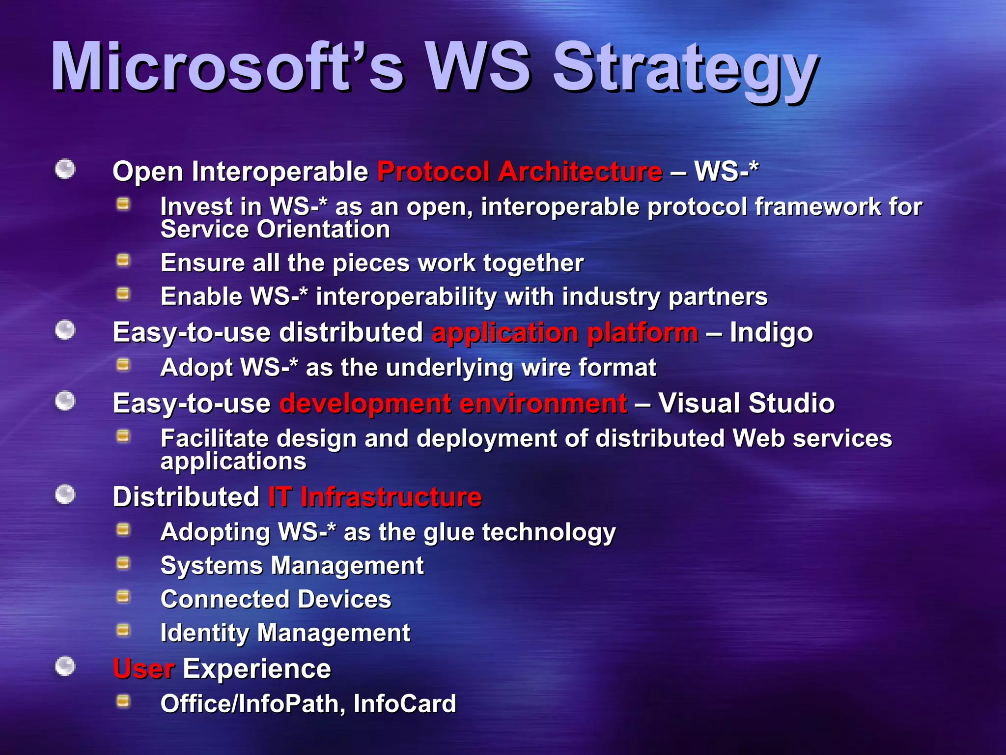 Microsoft’s WS Strategy Open Interoperable  Protocol Architecture  – WS-* Invest in WS-* as an open, interoperable protocol framework for Service Orientation Ensure all the pieces work together Enable WS-* interoperability with industry partners Easy-to-use distributed  application platform  – Indigo Adopt WS-* as the underlying wire format  Easy-to-use  development environment  – Visual Studio Facilitate design and deployment of distributed Web services applications Distributed  IT Infrastructure Adopting WS-* as the glue technology Systems Management Connected Devices Identity Management User  Experience Office/InfoPath, InfoCard  