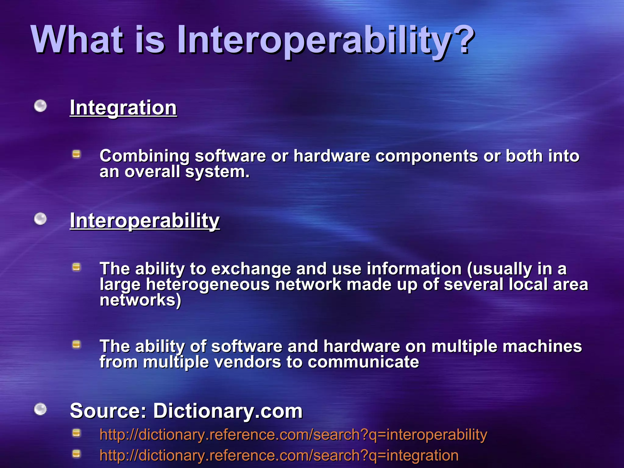 What is Interoperability? Integration Combining software or hardware components or both into an overall system. Interoperability The ability to exchange and use information (usually in a large heterogeneous network made up of several local area networks) The ability of software and hardware on multiple machines from multiple vendors to communicate Source: Dictionary.com http://dictionary.reference.com/search?q=interoperability http://dictionary.reference.com/search?q=integration 