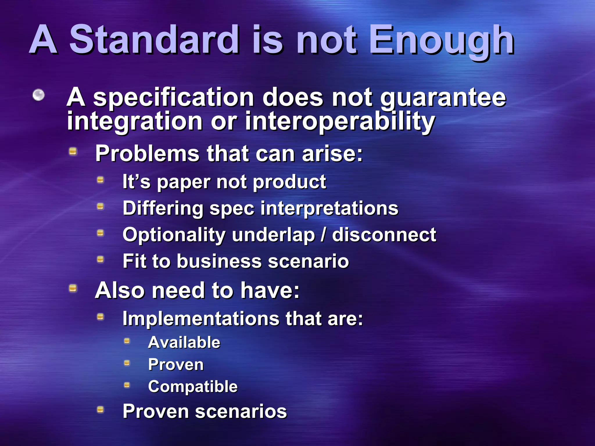A Standard is not Enough A specification does not guarantee integration or interoperability Problems that can arise: It’s paper not product Differing spec interpretations Optionality underlap / disconnect Fit to business scenario Also need to have: Implementations that are: Available Proven Compatible Proven scenarios 