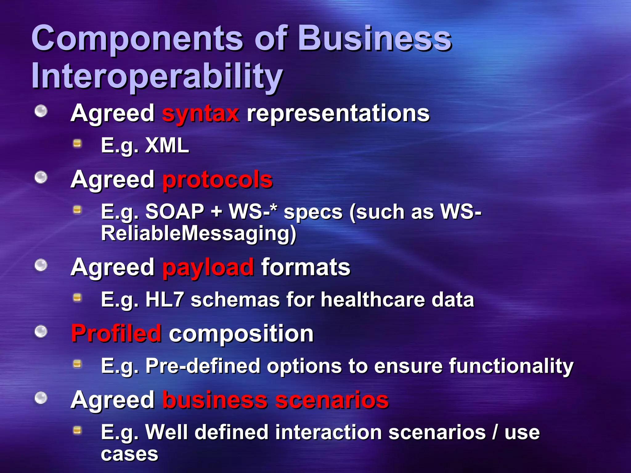 Components of Business Interoperability Agreed  syntax  representations E.g. XML Agreed  protocols E.g. SOAP + WS-* specs (such as WS-ReliableMessaging) Agreed  payload  formats E.g. HL7 schemas for healthcare data Profiled  composition E.g. Pre-defined options to ensure functionality Agreed  business scenarios E.g. Well defined interaction scenarios / use cases  