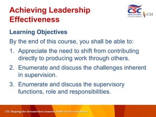 Achieving Leadership
Effectiveness
Learning Objectives
By the end of this course, you shall be able to:
1. Appreciate the need to shift from contributing
directly to producing work through others.
2. Enumerate and discuss the challenges inherent
in supervision.
3. Enumerate and discuss the supervisory
functions, role and responsibilities.
 