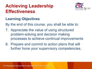 Achieving Leadership
Effectiveness
Learning Objectives
By the end of this course, you shall be able to:
7. Appreciate the value of using structured
problem-solving and decision making
processes to achieve continual improvements
8. Prepare and commit to action plans that will
further hone your supervisory competencies.
 