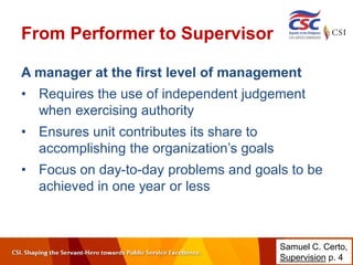 From Performer to Supervisor
A manager at the first level of management
• Requires the use of independent judgement
when exercising authority
• Ensures unit contributes its share to
accomplishing the organization’s goals
• Focus on day-to-day problems and goals to be
achieved in one year or less
Samuel C. Certo,
Supervision p. 4
 