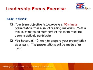 Leadership Focus Exercise
Instructions:
 Your team objective is to prepare a 10 minute
presentation from a set of reading materials. Within
this 10 minutes all members of the team must be
seen to actively contribute
 You have until 12 noon to prepare your presentation
as a team. The presentations will be made after
lunch.
 