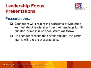 Leadership Focus
Presentations
Presentations:
 Each team will present the highlights of what they
learned about leadership from their readings for 10
minutes. A five minute open forum will follow.
 As each team make their presentations, the other
teams will rate the presentations.
 