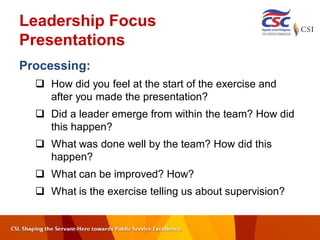 Leadership Focus
Presentations
Processing:
 How did you feel at the start of the exercise and
after you made the presentation?
 Did a leader emerge from within the team? How did
this happen?
 What was done well by the team? How did this
happen?
 What can be improved? How?
 What is the exercise telling us about supervision?
 