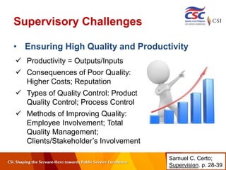 Supervisory Challenges
• Ensuring High Quality and Productivity
 Productivity = Outputs/Inputs
 Consequences of Poor Quality:
Higher Costs; Reputation
 Types of Quality Control: Product
Quality Control; Process Control
 Methods of Improving Quality:
Employee Involvement; Total
Quality Management;
Clients/Stakeholder’s Involvement
Samuel C. Certo;
Supervision. p. 28-39
 